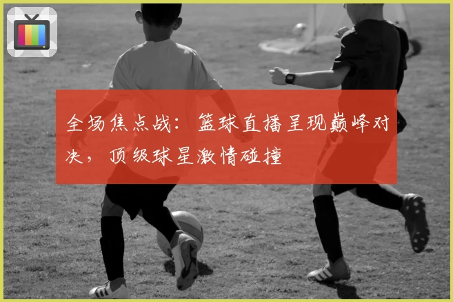 全场焦点战：篮球直播呈现巅峰对决，顶级球星激情碰撞