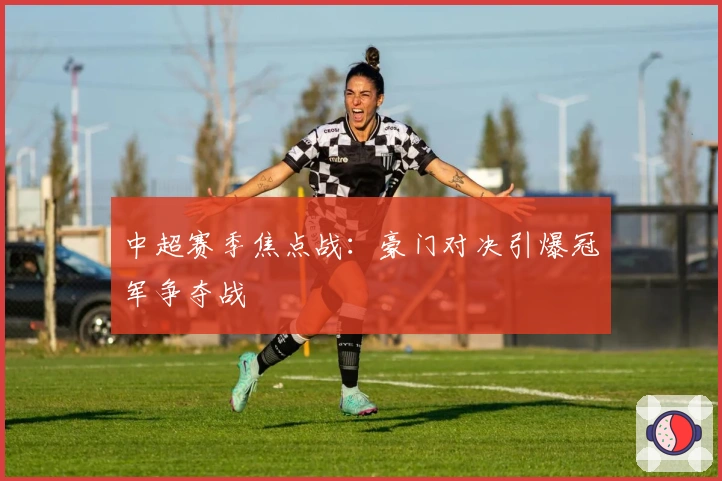 中超赛季焦点战：豪门对决引爆冠军争夺战