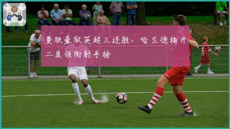 曼联豪取英超三连胜，哈兰德梅开二度领衔射手榜