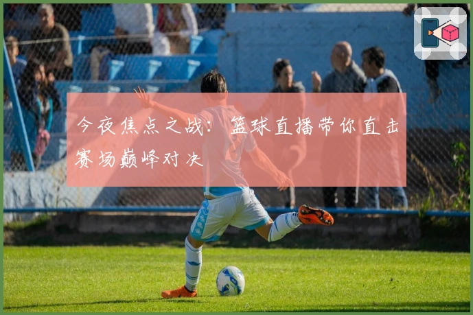 今夜焦点之战:篮球直播带你直击赛场巅峰对决