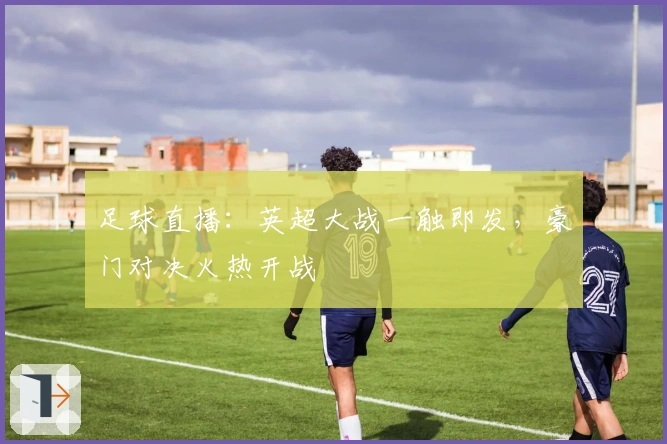 足球直播：英超大战一触即发，豪门对决火热开战