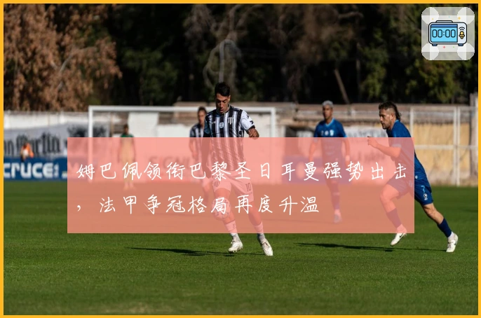 姆巴佩领衔巴黎圣日耳曼强势出击,法甲争冠格局再度升温