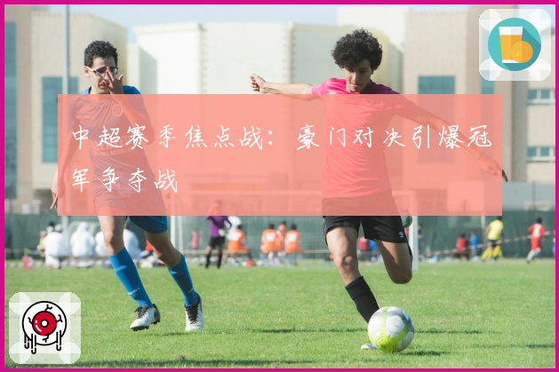中超赛季焦点战:豪门对决引爆冠军争夺战