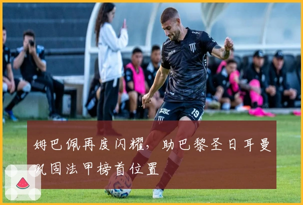 姆巴佩再度闪耀，助巴黎圣日耳曼巩固法甲榜首位置