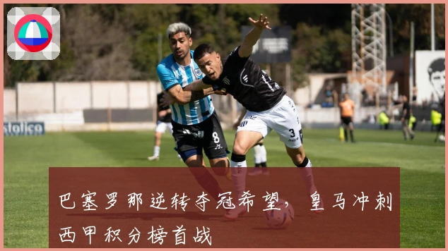 巴塞罗那逆转夺冠希望，皇马冲刺西甲积分榜首战