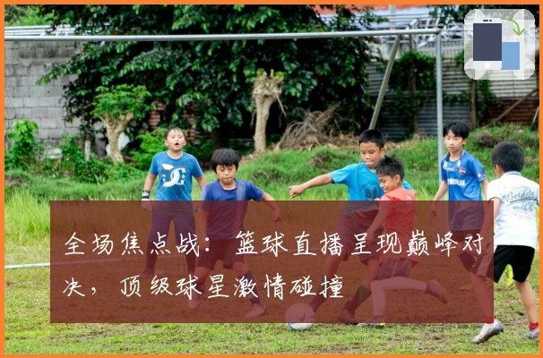 全场焦点战:篮球直播呈现巅峰对决,顶级球星激情碰撞