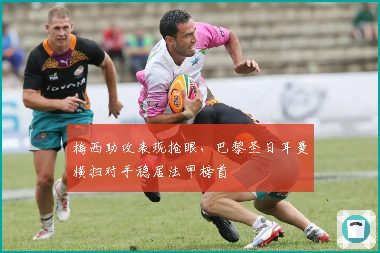 梅西助攻表现抢眼,巴黎圣日耳曼横扫对手稳居法甲榜首