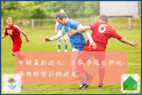 中超最新战况：多队争冠白热化，保级形势扑朔迷离