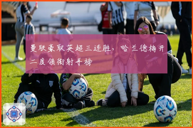 曼联豪取英超三连胜，哈兰德梅开二度领衔射手榜