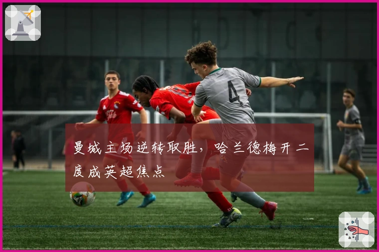 曼城主场逆转取胜，哈兰德梅开二度成英超焦点