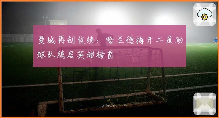 曼城再创佳绩，哈兰德梅开二度助球队稳居英超榜首