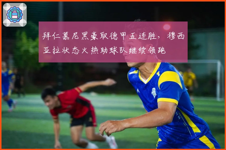 拜仁慕尼黑豪取德甲五连胜，穆西亚拉状态火热助球队继续领跑
